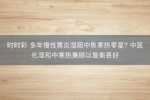 時時彩 多年慢性胃炎濕阻中焦寒熱零星? 中醫(yī)化濕和中寒熱兼顧以復衡甚好