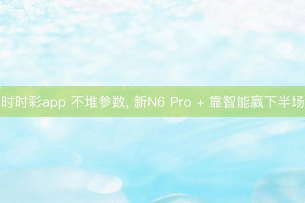 時時彩app 不堆參數(shù)， 新N6 Pro + 靠智能贏下半場