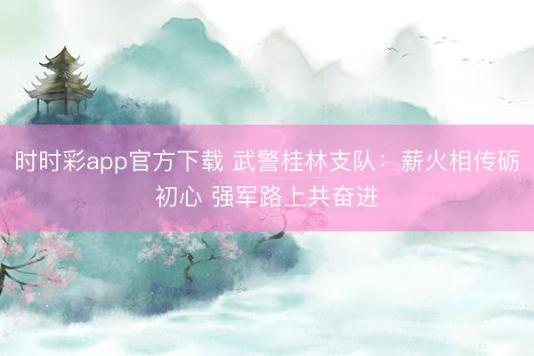 時時彩app官方下載 武警桂林支隊：薪火相傳礪初心 強軍路上共奮進
