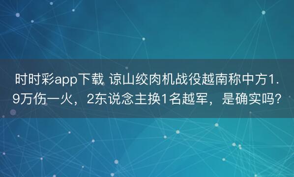 時時彩app下載 諒山絞肉機(jī)戰(zhàn)役越南稱中方1.9萬傷一火，2東說念主換1名越軍，是確實嗎？