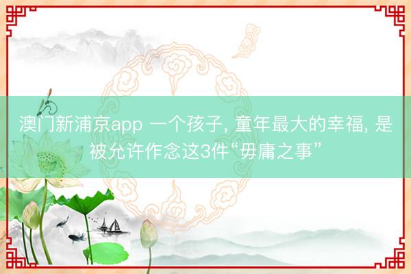 澳門(mén)新浦京app 一個(gè)孩子, 童年最大的幸福, 是被允許作念這3件“毋庸之事”