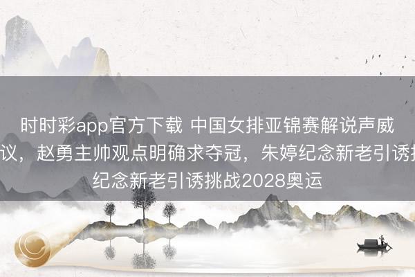 時時彩app官方下載 中國女排亞錦賽解說聲威安排挺值得計議，趙勇主帥觀點明確求奪冠，朱婷紀念新老引誘挑戰2028奧運
