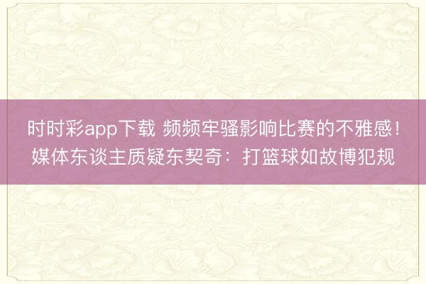 時時彩app下載 頻頻牢騷影響比賽的不雅感！媒體東談主質疑東契奇：打籃球如故博犯規