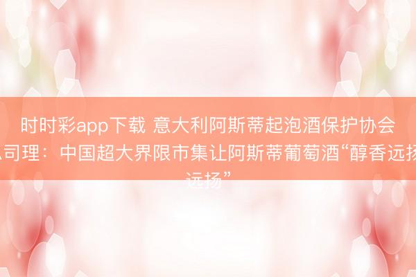 時時彩app下載 意大利阿斯蒂起泡酒保護協會總司理：中國超大界限市集讓阿斯蒂葡萄酒“醇香遠揚”