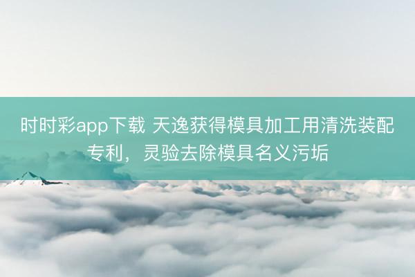 時時彩app下載 天逸獲得模具加工用清洗裝配專利，靈驗去除模具名義污垢