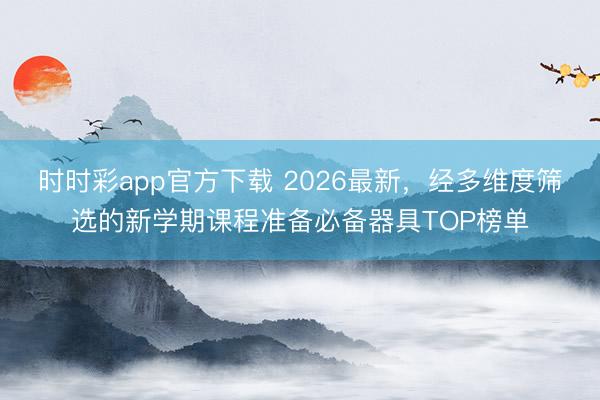 時時彩app官方下載 2026最新，經多維度篩選的新學期課程準備必備器具TOP榜單