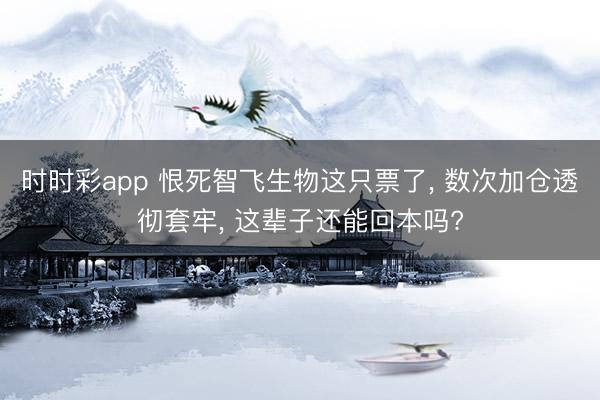時時彩app 恨死智飛生物這只票了, 數次加倉透徹套牢, 這輩子還能回本嗎?