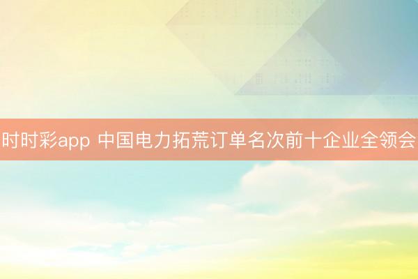 時時彩app 中國電力拓荒訂單名次前十企業全領會